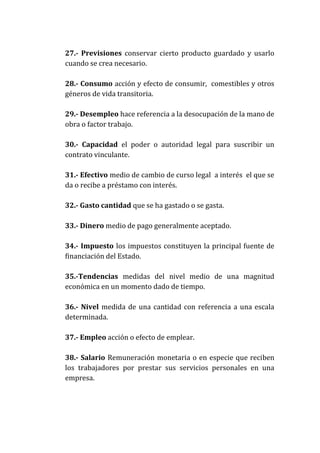 27.- Previsiones conservar cierto producto guardado y usarlo
cuando se crea necesario.
28.- Consumo acción y efecto de consumir, comestibles y otros
géneros de vida transitoria.
29.- Desempleo hace referencia a la desocupación de la mano de
obra o factor trabajo.
30.- Capacidad el poder o autoridad legal para suscribir un
contrato vinculante.
31.- Efectivo medio de cambio de curso legal a interés el que se
da o recibe a préstamo con interés.
32.- Gasto cantidad que se ha gastado o se gasta.
33.- Dinero medio de pago generalmente aceptado.
34.- Impuesto los impuestos constituyen la principal fuente de
financiación del Estado.
35.-Tendencias medidas del nivel medio de una magnitud
económica en un momento dado de tiempo.
36.- Nivel medida de una cantidad con referencia a una escala
determinada.
37.- Empleo acción o efecto de emplear.
38.- Salario Remuneración monetaria o en especie que reciben
los trabajadores por prestar sus servicios personales en una
empresa.

 