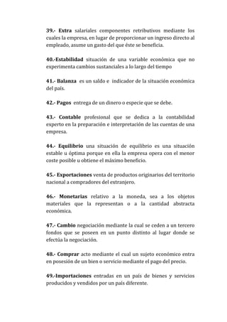 39.- Extra salariales componentes retributivos mediante los
cuales la empresa, en lugar de proporcionar un ingreso directo al
empleado, asume un gasto del que éste se beneficia.
40.-Estabilidad situación de una variable económica que no
experimenta cambios sustanciales a lo largo del tiempo
41.- Balanza es un saldo e indicador de la situación económica
del país.
42.- Pagos entrega de un dinero o especie que se debe.
43.- Contable profesional que se dedica a la contabilidad
experto en la preparación e interpretación de las cuentas de una
empresa.
44.- Equilibrio una situación de equilibrio es una situación
estable u óptima porque en ella la empresa opera con el menor
coste posible u obtiene el máximo beneficio.
45.- Exportaciones venta de productos originarios del territorio
nacional a compradores del extranjero.
46.- Monetarias relativo a la moneda, sea a los objetos
materiales que la representan o a la cantidad abstracta
económica.
47.- Cambio negociación mediante la cual se ceden a un tercero
fondos que se poseen en un punto distinto al lugar donde se
efectúa la negociación.
48.- Comprar acto mediante el cual un sujeto económico entra
en posesión de un bien o servicio mediante el pago del precio.
49.-Importaciones entradas en un país de bienes y servicios
producidos y vendidos por un país diferente.

 