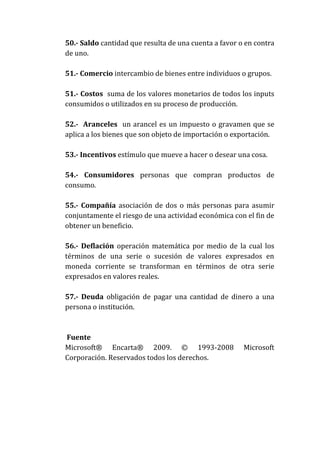 50.- Saldo cantidad que resulta de una cuenta a favor o en contra
de uno.
51.- Comercio intercambio de bienes entre individuos o grupos.
51.- Costos suma de los valores monetarios de todos los inputs
consumidos o utilizados en su proceso de producción.
52.- Aranceles un arancel es un impuesto o gravamen que se
aplica a los bienes que son objeto de importación o exportación.
53.- Incentivos estímulo que mueve a hacer o desear una cosa.
54.- Consumidores personas que compran productos de
consumo.
55.- Compañía asociación de dos o más personas para asumir
conjuntamente el riesgo de una actividad económica con el fin de
obtener un beneficio.
56.- Deflación operación matemática por medio de la cual los
términos de una serie o sucesión de valores expresados en
moneda corriente se transforman en términos de otra serie
expresados en valores reales.
57.- Deuda obligación de pagar una cantidad de dinero a una
persona o institución.

Fuente
Microsoft® Encarta® 2009. © 1993-2008
Corporación. Reservados todos los derechos.

Microsoft

 