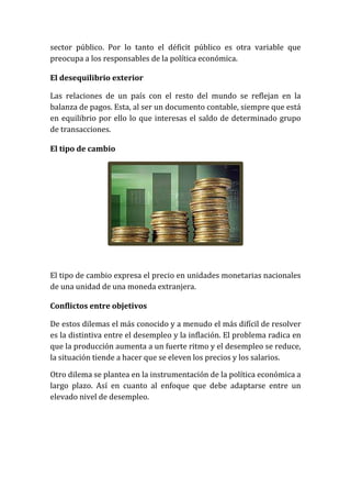 sector público. Por lo tanto el déficit público es otra variable que
preocupa a los responsables de la política económica.
El desequilibrio exterior
Las relaciones de un país con el resto del mundo se reflejan en la
balanza de pagos. Esta, al ser un documento contable, siempre que está
en equilibrio por ello lo que interesas el saldo de determinado grupo
de transacciones.
El tipo de cambio

El tipo de cambio expresa el precio en unidades monetarias nacionales
de una unidad de una moneda extranjera.
Conflictos entre objetivos
De estos dilemas el más conocido y a menudo el más difícil de resolver
es la distintiva entre el desempleo y la inflación. El problema radica en
que la producción aumenta a un fuerte ritmo y el desempleo se reduce,
la situación tiende a hacer que se eleven los precios y los salarios.
Otro dilema se plantea en la instrumentación de la política económica a
largo plazo. Así en cuanto al enfoque que debe adaptarse entre un
elevado nivel de desempleo.

 