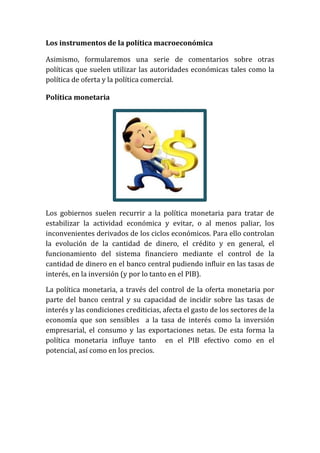 Los instrumentos de la política macroeconómica
Asimismo, formularemos una serie de comentarios sobre otras
políticas que suelen utilizar las autoridades económicas tales como la
política de oferta y la política comercial.
Política monetaria

Los gobiernos suelen recurrir a la política monetaria para tratar de
estabilizar la actividad económica y evitar, o al menos paliar, los
inconvenientes derivados de los ciclos económicos. Para ello controlan
la evolución de la cantidad de dinero, el crédito y en general, el
funcionamiento del sistema financiero mediante el control de la
cantidad de dinero en el banco central pudiendo influir en las tasas de
interés, en la inversión (y por lo tanto en el PIB).
La política monetaria, a través del control de la oferta monetaria por
parte del banco central y su capacidad de incidir sobre las tasas de
interés y las condiciones crediticias, afecta el gasto de los sectores de la
economía que son sensibles a la tasa de interés como la inversión
empresarial, el consumo y las exportaciones netas. De esta forma la
política monetaria influye tanto en el PIB efectivo como en el
potencial, así como en los precios.

 