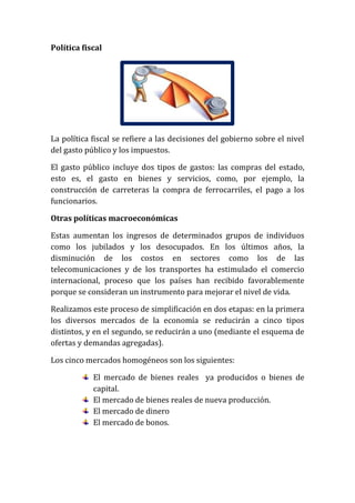 Política fiscal

La política fiscal se refiere a las decisiones del gobierno sobre el nivel
del gasto público y los impuestos.
El gasto público incluye dos tipos de gastos: las compras del estado,
esto es, el gasto en bienes y servicios, como, por ejemplo, la
construcción de carreteras la compra de ferrocarriles, el pago a los
funcionarios.
Otras políticas macroeconómicas
Estas aumentan los ingresos de determinados grupos de individuos
como los jubilados y los desocupados. En los últimos años, la
disminución de los costos en sectores como los de las
telecomunicaciones y de los transportes ha estimulado el comercio
internacional, proceso que los países han recibido favorablemente
porque se consideran un instrumento para mejorar el nivel de vida.
Realizamos este proceso de simplificación en dos etapas: en la primera
los diversos mercados de la economía se reducirán a cinco tipos
distintos, y en el segundo, se reducirán a uno (mediante el esquema de
ofertas y demandas agregadas).
Los cinco mercados homogéneos son los siguientes:
El mercado de bienes reales ya producidos o bienes de
capital.
El mercado de bienes reales de nueva producción.
El mercado de dinero
El mercado de bonos.

 