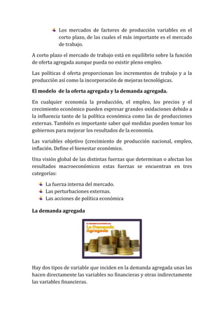 Los mercados de factores de producción variables en el
corto plazo, de las cuales el más importante es el mercado
de trabajo.
A corto plazo el mercado de trabajo está en equilibrio sobre la función
de oferta agregada aunque pueda no existir pleno empleo.
Las políticas d oferta proporcionan los incrementos de trabajo y a la
producción así como la incorporación de mejoras tecnológicas.
El modelo de la oferta agregada y la demanda agregada.
En cualquier economía la producción, el empleo, los precios y el
crecimiento económico pueden expresar grandes oxidaciones debido a
la influencia tanto de la política económica como las de producciones
externas. También es importante saber qué medidas pueden tomar los
gobiernos para mejorar los resultados de la economía.
Las variables objetivo (crecimiento de producción nacional, empleo,
inflación. Define el bienestar económico.
Una visión global de las distintas fuerzas que determinan o afectan los
resultados macroeconómicos estas fuerzas se encuentran en tres
categorías:
La fuerza interna del mercado.
Las perturbaciones externas.
Las acciones de política económica
La demanda agregada

Hay dos tipos de variable que inciden en la demanda agregada unas las
hacen directamente las variables no financieras y otras indirectamente
las variables financieras.

 