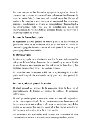 Los componentes de las demandas agregadas incluyen los bienes de
consumo que compran los consumidores (tales como los alimentos, la
ropa, los automóviles). Los bienes de capital (como las fábricas, el
equipo y la maquinaria que compran las empresas), los bienes que
compra el estado (como los trenes, las computadoras y los muebles), y
las exportaciones neta (esto es, las exportaciones menos las
importaciones). El volumen total de compras depende de lo precios o
los que se ofertan los bienes.
La curva de demanda agregada
Se representa el nivel general de precios y en el de las abscisas, la
producción total de la economía esto es el PIB real. La curva de
demanda agregada demuestra entre el nivel general de precios y el
gasto agregado de la economía.
La oferta agregada
La oferta agregada está relacionada con los factores tales como les
márgenes de beneficios y los costos de producción, y se puede dividir
en dos bloques; uno formado por los márgenes de beneficios y los
costos de producción, y otro, el mercado de trabajo.
La curva de da nos dice que es el PIB real de equilibrio (para el cual el
gasto total es igual a la producción total), para cada nivel general de
precios
Los costos y el nivel general de precios
El nivel general de precios de la economía tiene la base en el
comportamiento de fijación de precios de millones de empresas
individuales.
El nivel general de precios aumenta a corto plazo cuando se produce
un incremento generalizado de los costos unitarios en la economía, el
interés se encuentra en analizar el efecto de las variaciones total de los
costos. Al aumentar los salarios nominales, los costos unitarios se
incrementara y el nivel general de precios subirá.
Un incremento de producción real provoca un incremento d ellos
costos unitarios, consecutivamente un aumento general de precios.

 