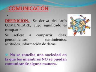 COMUNICACIÓN
.
DEFINICIÓN.- Se deriva del latín
COMUNICARE, cuyo significado es
compartir.
Se refiere a compartir ideas,
pensamientos,
sentimientos,
actitudes, información de datos.
 No se concibe una sociedad en
la que los miembros NO se puedan
comunicar de alguna manera.

 