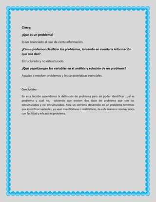 Cierre:
¿Qué es un problema?
Es un enunciado el cual da cierta información.
¿Cómo podemos clasificar los problemas, tomando en cuenta la información
que nos dan?
Estructurado y no estructurado.
¿Qué papel juegan las variables en el análisis y solución de un problema?
Ayudan a resolver problemas y las características esenciales.

Conclusión.En esta lección aprendimos la definición de problema para así poder identificar cual es
problema y cual no, sabiendo que existen dos tipos de problema que son los
estructurados y no estructurados. Para un correcto desarrollo de un problema tenemos
que identificar variables, ya sean cuantitativas o cualitativas, de esta manera resolveremos
con facilidad y eficacia el problema.

 