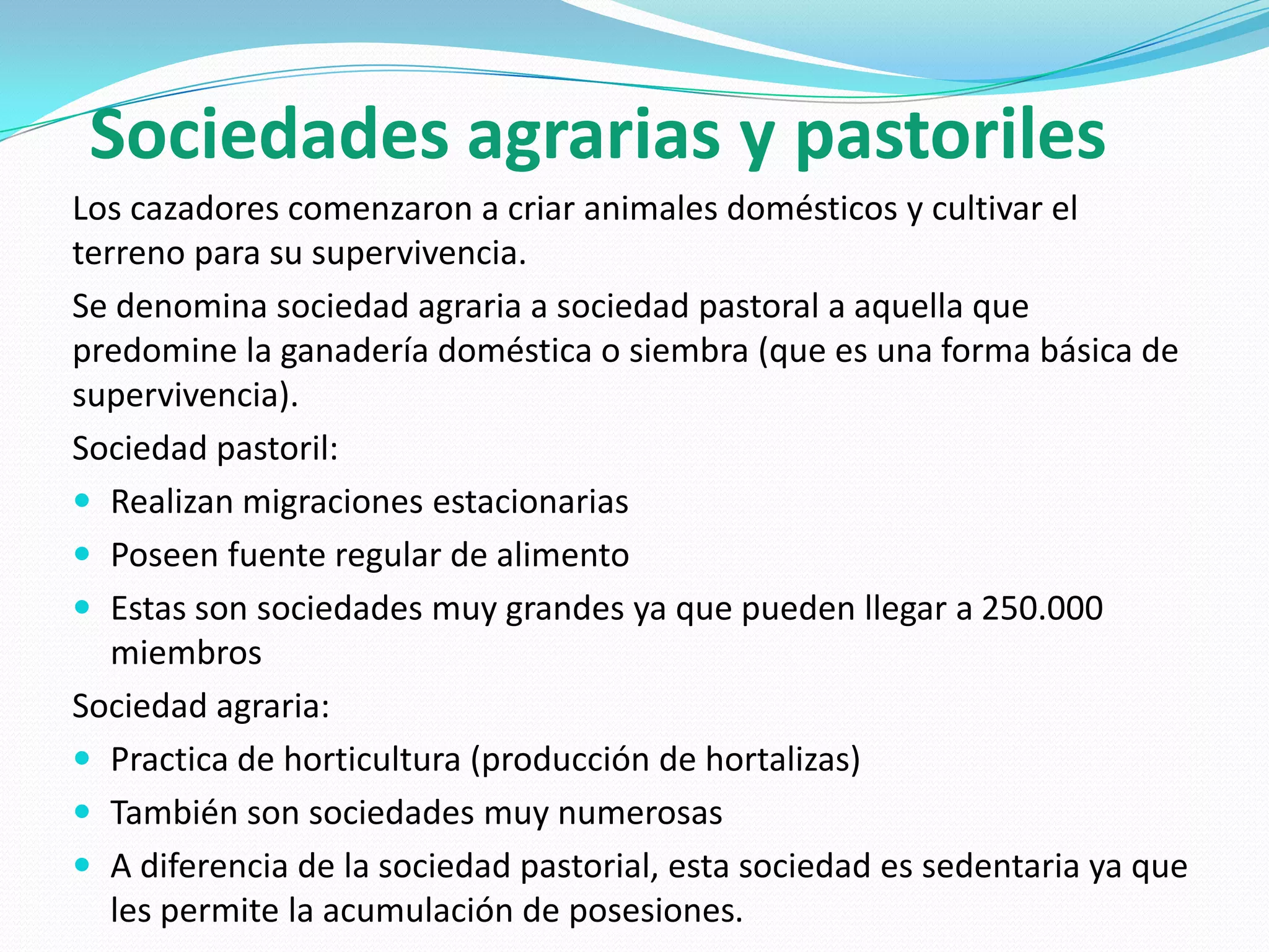 Sociedades agrarias y pastoriles
Los cazadores comenzaron a criar animales domésticos y cultivar el
terreno para su supervivencia.
Se denomina sociedad agraria a sociedad pastoral a aquella que
predomine la ganadería doméstica o siembra (que es una forma básica de
supervivencia).
Sociedad pastoril:
 Realizan migraciones estacionarias
 Poseen fuente regular de alimento
 Estas son sociedades muy grandes ya que pueden llegar a 250.000
miembros
Sociedad agraria:
 Practica de horticultura (producción de hortalizas)
 También son sociedades muy numerosas
 A diferencia de la sociedad pastorial, esta sociedad es sedentaria ya que
les permite la acumulación de posesiones.

 