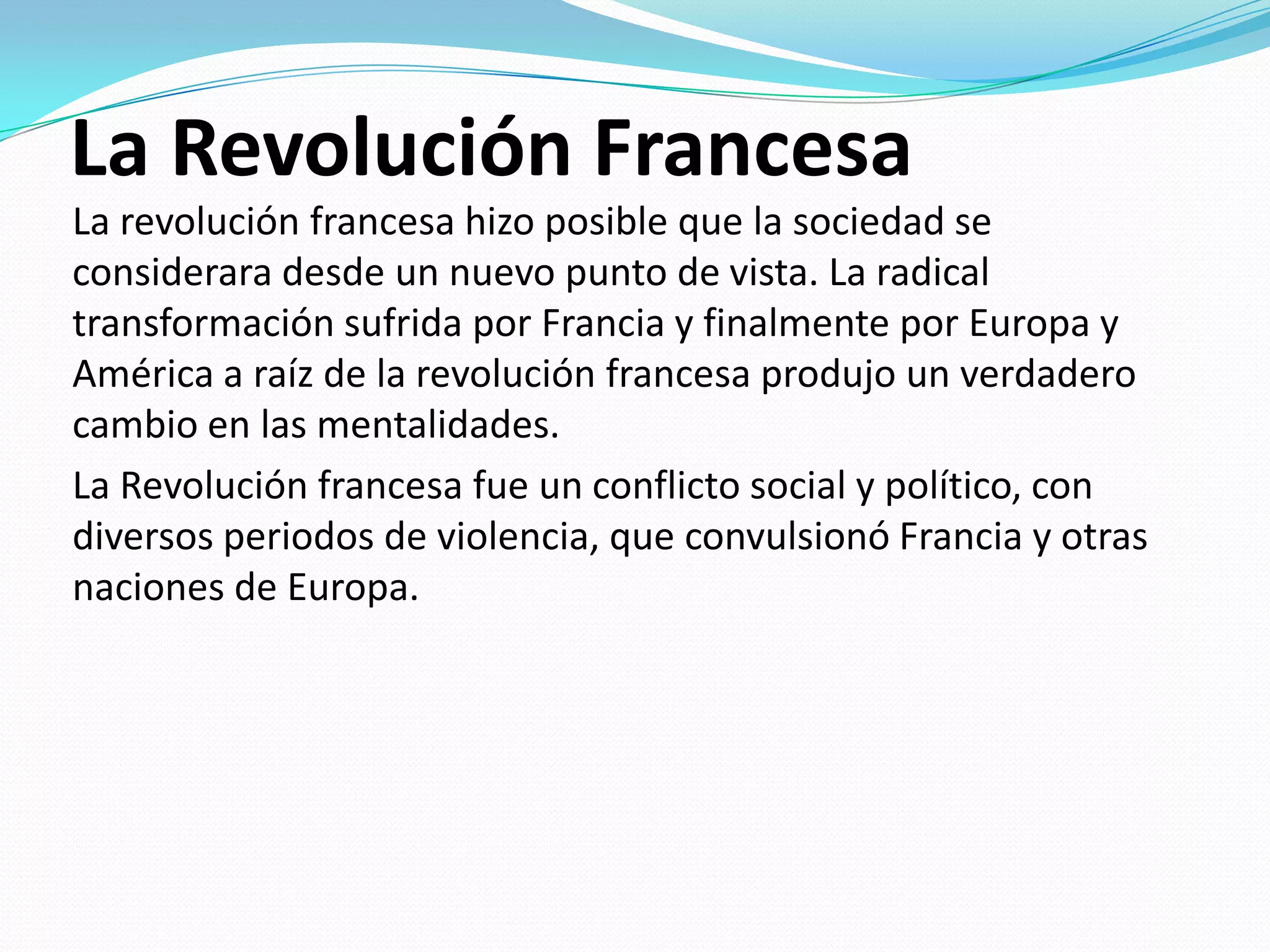 La Revolución Francesa
La revolución francesa hizo posible que la sociedad se
considerara desde un nuevo punto de vista. La radical
transformación sufrida por Francia y finalmente por Europa y
América a raíz de la revolución francesa produjo un verdadero
cambio en las mentalidades.
La Revolución francesa fue un conflicto social y político, con
diversos periodos de violencia, que convulsionó Francia y otras
naciones de Europa.

 