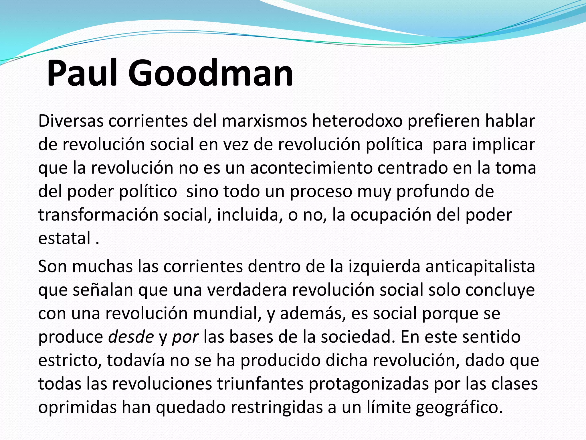 Paul Goodman
Diversas corrientes del marxismos heterodoxo prefieren hablar
de revolución social en vez de revolución política para implicar
que la revolución no es un acontecimiento centrado en la toma
del poder político sino todo un proceso muy profundo de
transformación social, incluida, o no, la ocupación del poder
estatal .
Son muchas las corrientes dentro de la izquierda anticapitalista
que señalan que una verdadera revolución social solo concluye
con una revolución mundial, y además, es social porque se
produce desde y por las bases de la sociedad. En este sentido
estricto, todavía no se ha producido dicha revolución, dado que
todas las revoluciones triunfantes protagonizadas por las clases
oprimidas han quedado restringidas a un límite geográfico.

 