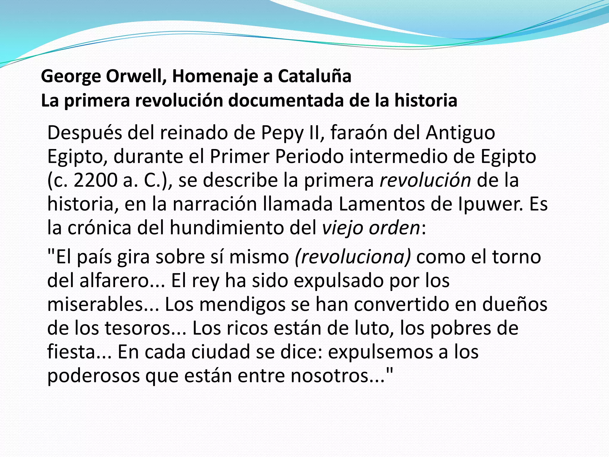 George Orwell, Homenaje a Cataluña
La primera revolución documentada de la historia

Después del reinado de Pepy II, faraón del Antiguo
Egipto, durante el Primer Periodo intermedio de Egipto
(c. 2200 a. C.), se describe la primera revolución de la
historia, en la narración llamada Lamentos de Ipuwer. Es
la crónica del hundimiento del viejo orden:
"El país gira sobre sí mismo (revoluciona) como el torno
del alfarero... El rey ha sido expulsado por los
miserables... Los mendigos se han convertido en dueños
de los tesoros... Los ricos están de luto, los pobres de
fiesta... En cada ciudad se dice: expulsemos a los
poderosos que están entre nosotros..."

 
