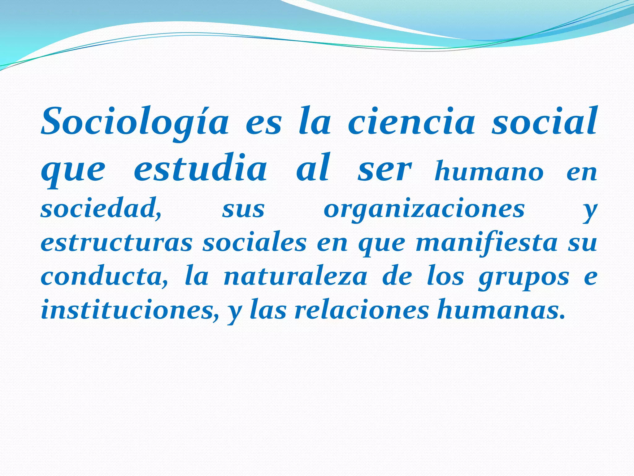 Sociología es la ciencia social
que estudia al ser humano en
sociedad,
sus
organizaciones
y
estructuras sociales en que manifiesta su
conducta, la naturaleza de los grupos e
instituciones, y las relaciones humanas.

 