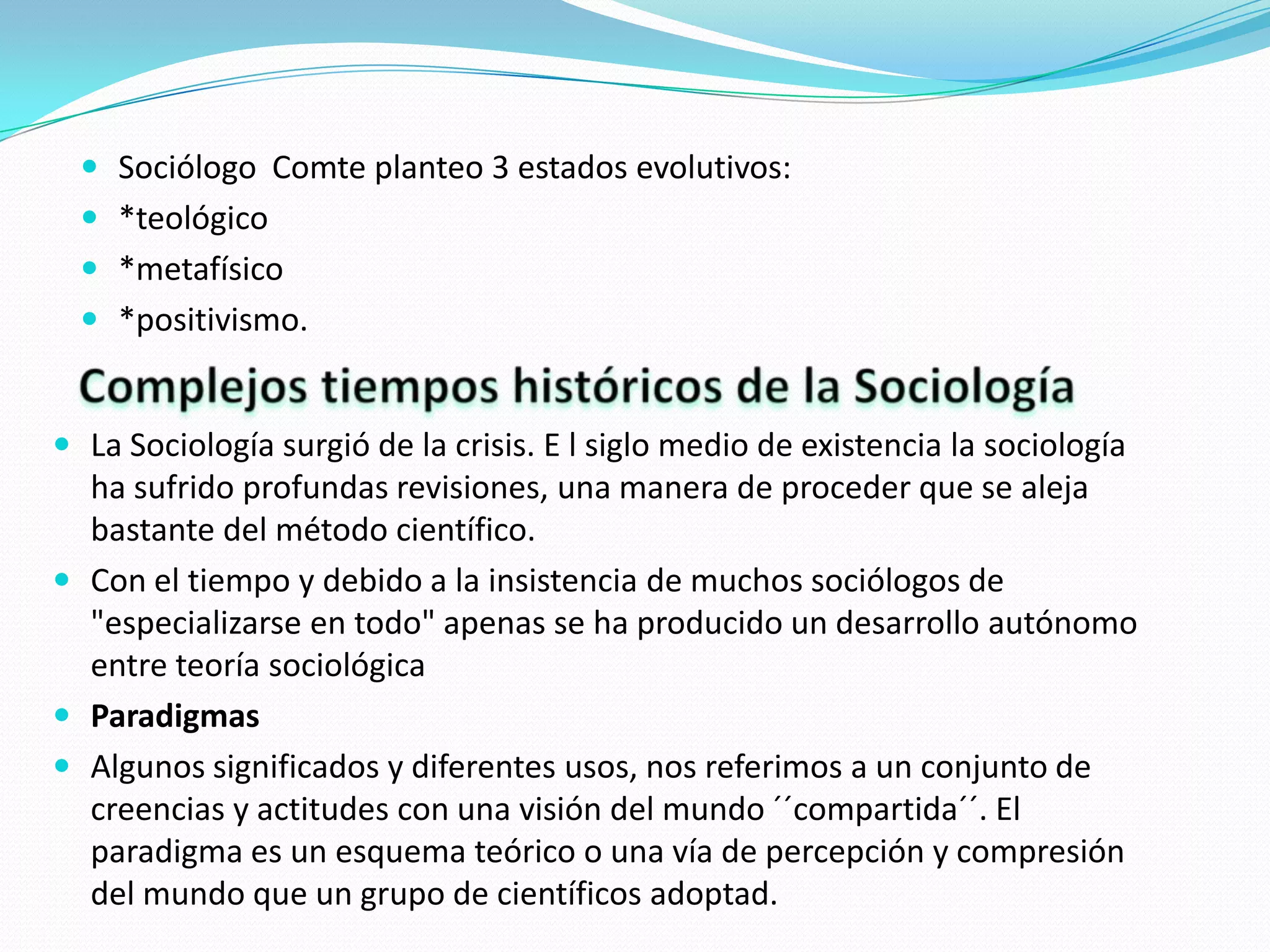  Sociólogo Comte planteo 3 estados evolutivos:
 *teológico
 *metafísico
 *positivismo.

 La Sociología surgió de la crisis. E l siglo medio de existencia la sociología

ha sufrido profundas revisiones, una manera de proceder que se aleja
bastante del método científico.
 Con el tiempo y debido a la insistencia de muchos sociólogos de
"especializarse en todo" apenas se ha producido un desarrollo autónomo
entre teoría sociológica
 Paradigmas
 Algunos significados y diferentes usos, nos referimos a un conjunto de
creencias y actitudes con una visión del mundo ´´compartida´´. El
paradigma es un esquema teórico o una vía de percepción y compresión
del mundo que un grupo de científicos adoptad.

 