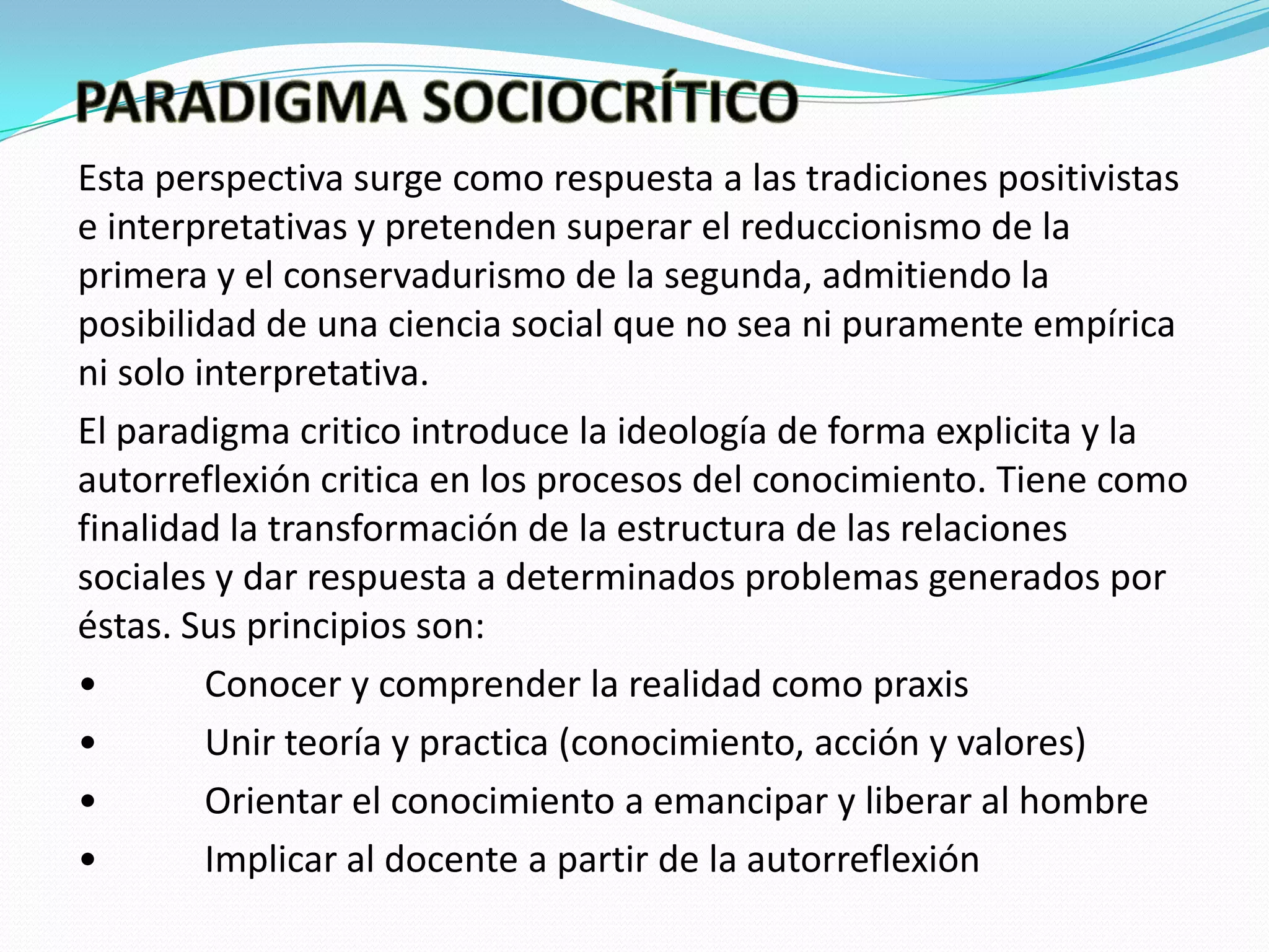 Esta perspectiva surge como respuesta a las tradiciones positivistas
e interpretativas y pretenden superar el reduccionismo de la
primera y el conservadurismo de la segunda, admitiendo la
posibilidad de una ciencia social que no sea ni puramente empírica
ni solo interpretativa.
El paradigma critico introduce la ideología de forma explicita y la
autorreflexión critica en los procesos del conocimiento. Tiene como
finalidad la transformación de la estructura de las relaciones
sociales y dar respuesta a determinados problemas generados por
éstas. Sus principios son:
•
Conocer y comprender la realidad como praxis
•
Unir teoría y practica (conocimiento, acción y valores)
•
Orientar el conocimiento a emancipar y liberar al hombre
•
Implicar al docente a partir de la autorreflexión

 