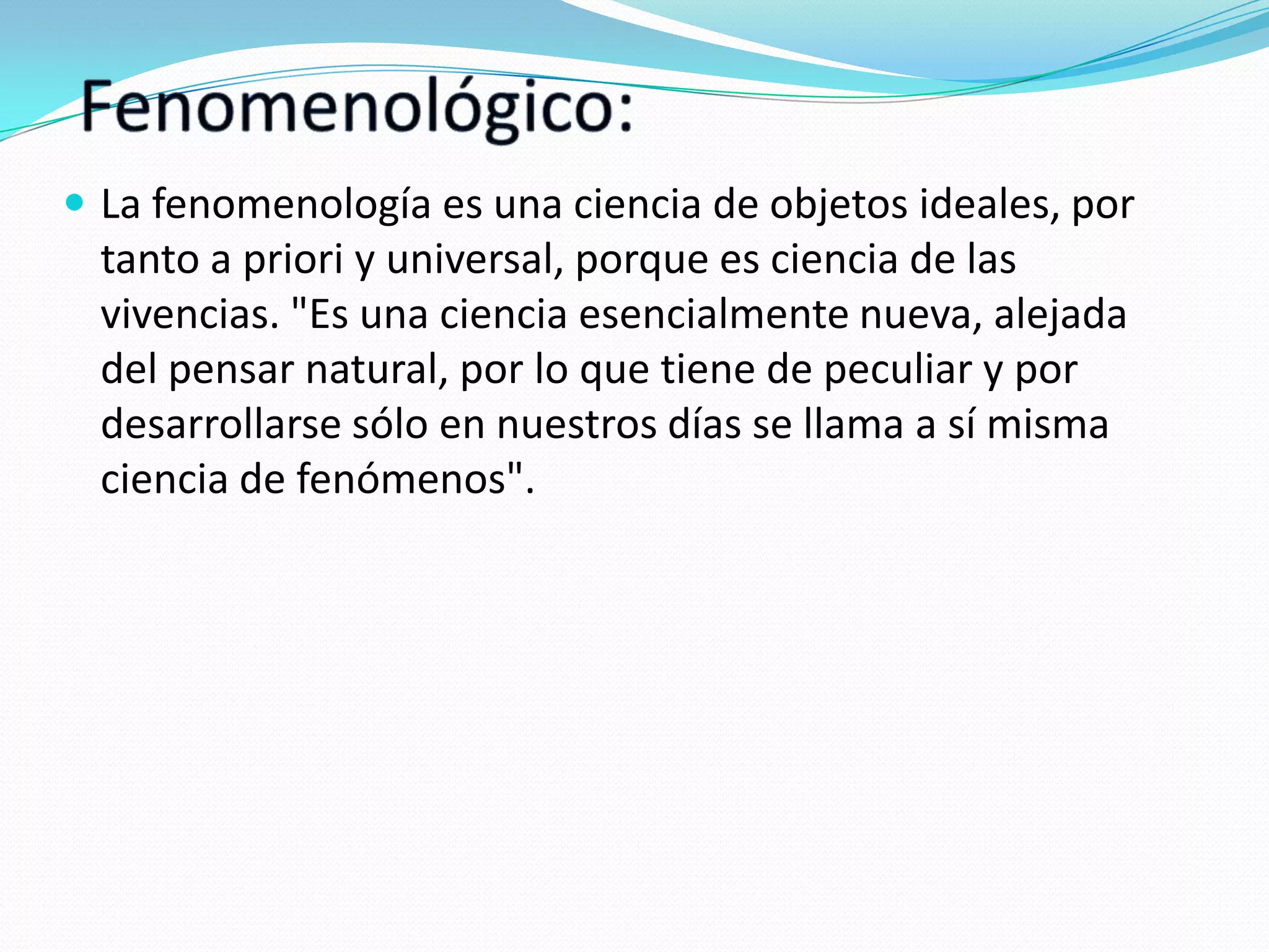 La fenomenología es una ciencia de objetos ideales, por

tanto a priori y universal, porque es ciencia de las
vivencias. "Es una ciencia esencialmente nueva, alejada
del pensar natural, por lo que tiene de peculiar y por
desarrollarse sólo en nuestros días se llama a sí misma
ciencia de fenómenos".

 