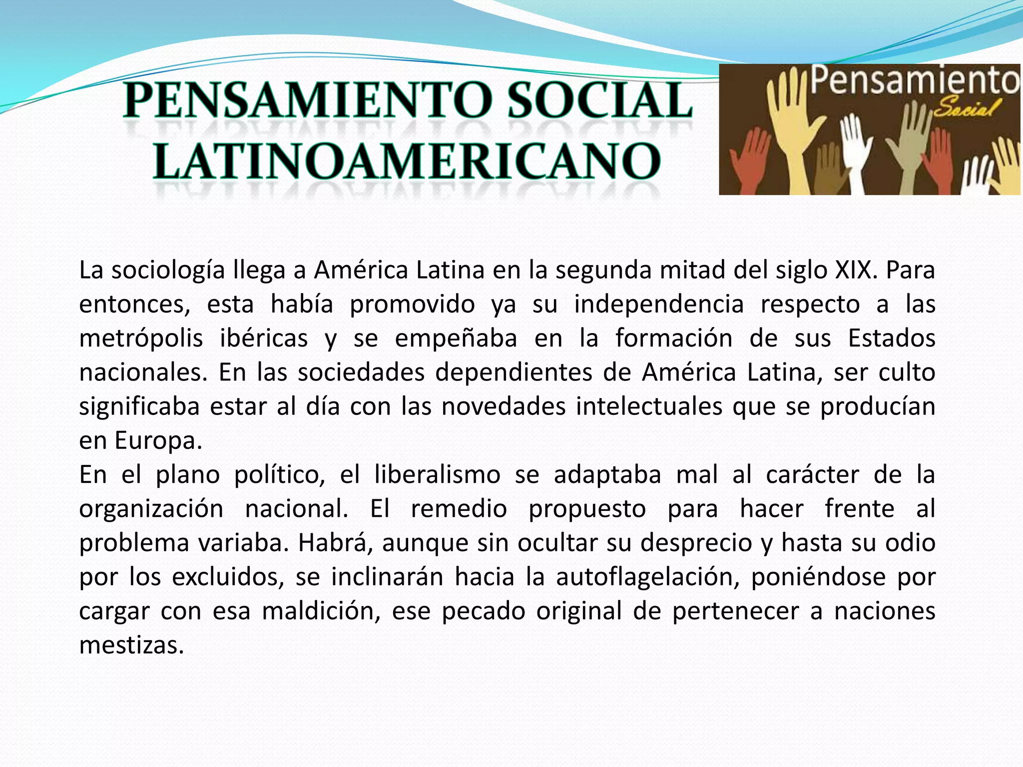 La sociología llega a América Latina en la segunda mitad del siglo XIX. Para
entonces, esta había promovido ya su independencia respecto a las
metrópolis ibéricas y se empeñaba en la formación de sus Estados
nacionales. En las sociedades dependientes de América Latina, ser culto
significaba estar al día con las novedades intelectuales que se producían
en Europa.
En el plano político, el liberalismo se adaptaba mal al carácter de la
organización nacional. El remedio propuesto para hacer frente al
problema variaba. Habrá, aunque sin ocultar su desprecio y hasta su odio
por los excluidos, se inclinarán hacia la autoflagelación, poniéndose por
cargar con esa maldición, ese pecado original de pertenecer a naciones
mestizas.

 