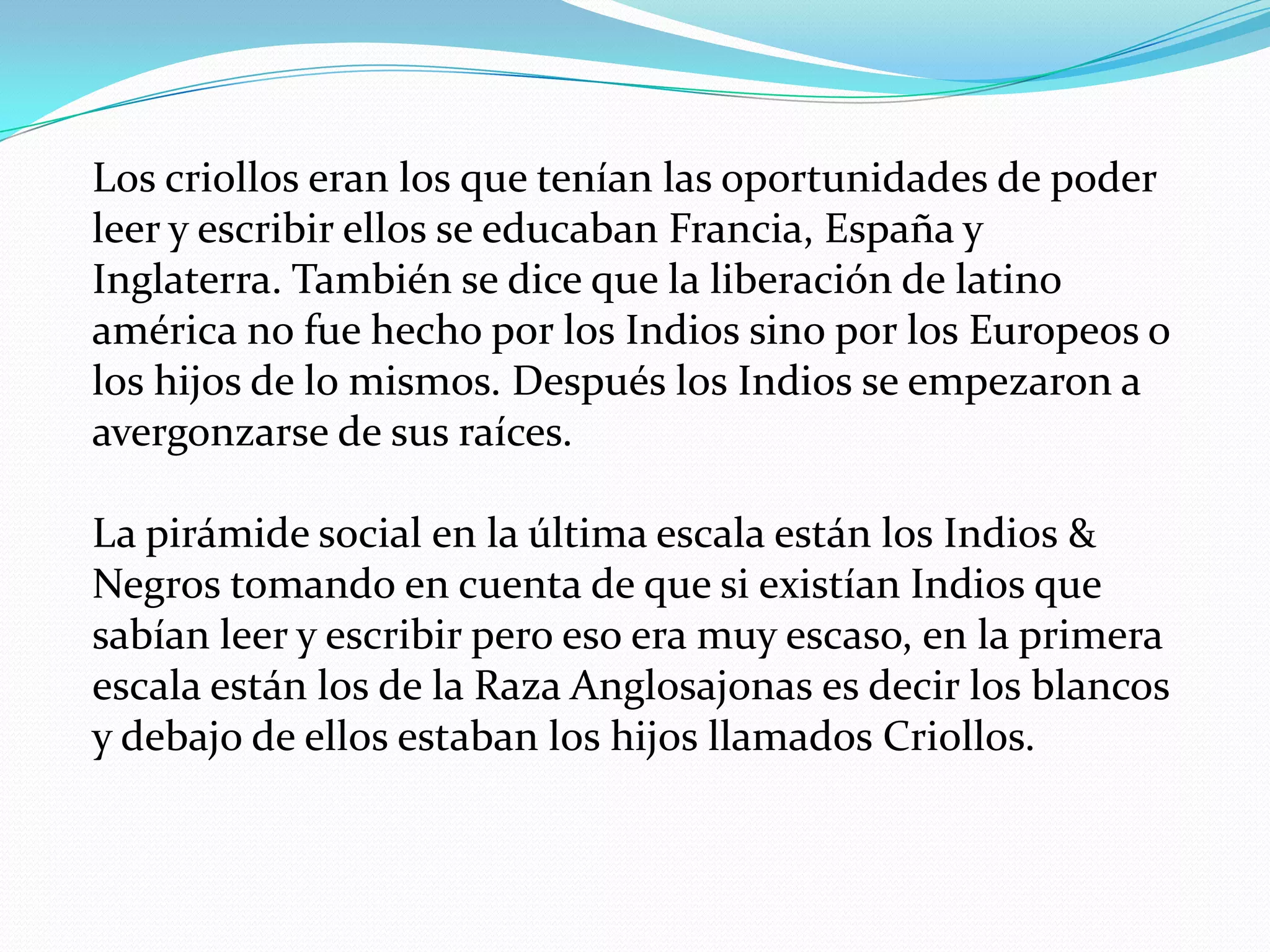 Los criollos eran los que tenían las oportunidades de poder
leer y escribir ellos se educaban Francia, España y
Inglaterra. También se dice que la liberación de latino
américa no fue hecho por los Indios sino por los Europeos o
los hijos de lo mismos. Después los Indios se empezaron a
avergonzarse de sus raíces.
La pirámide social en la última escala están los Indios &
Negros tomando en cuenta de que si existían Indios que
sabían leer y escribir pero eso era muy escaso, en la primera
escala están los de la Raza Anglosajonas es decir los blancos
y debajo de ellos estaban los hijos llamados Criollos.

 