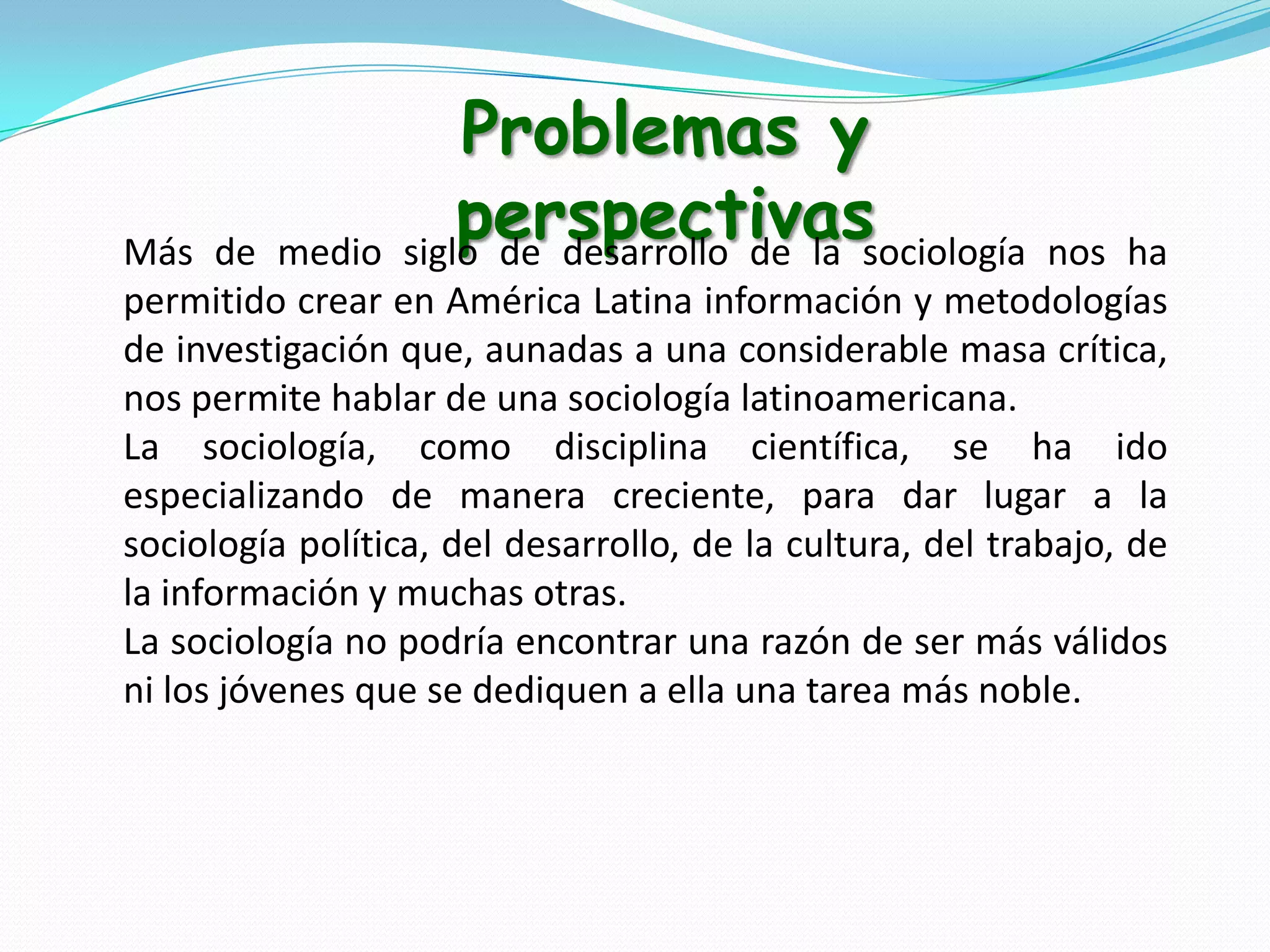 Problemas y
perspectivassociología nos
medio siglo de desarrollo de la

Más de
ha
permitido crear en América Latina información y metodologías
de investigación que, aunadas a una considerable masa crítica,
nos permite hablar de una sociología latinoamericana.
La sociología, como disciplina científica, se ha ido
especializando de manera creciente, para dar lugar a la
sociología política, del desarrollo, de la cultura, del trabajo, de
la información y muchas otras.
La sociología no podría encontrar una razón de ser más válidos
ni los jóvenes que se dediquen a ella una tarea más noble.

 