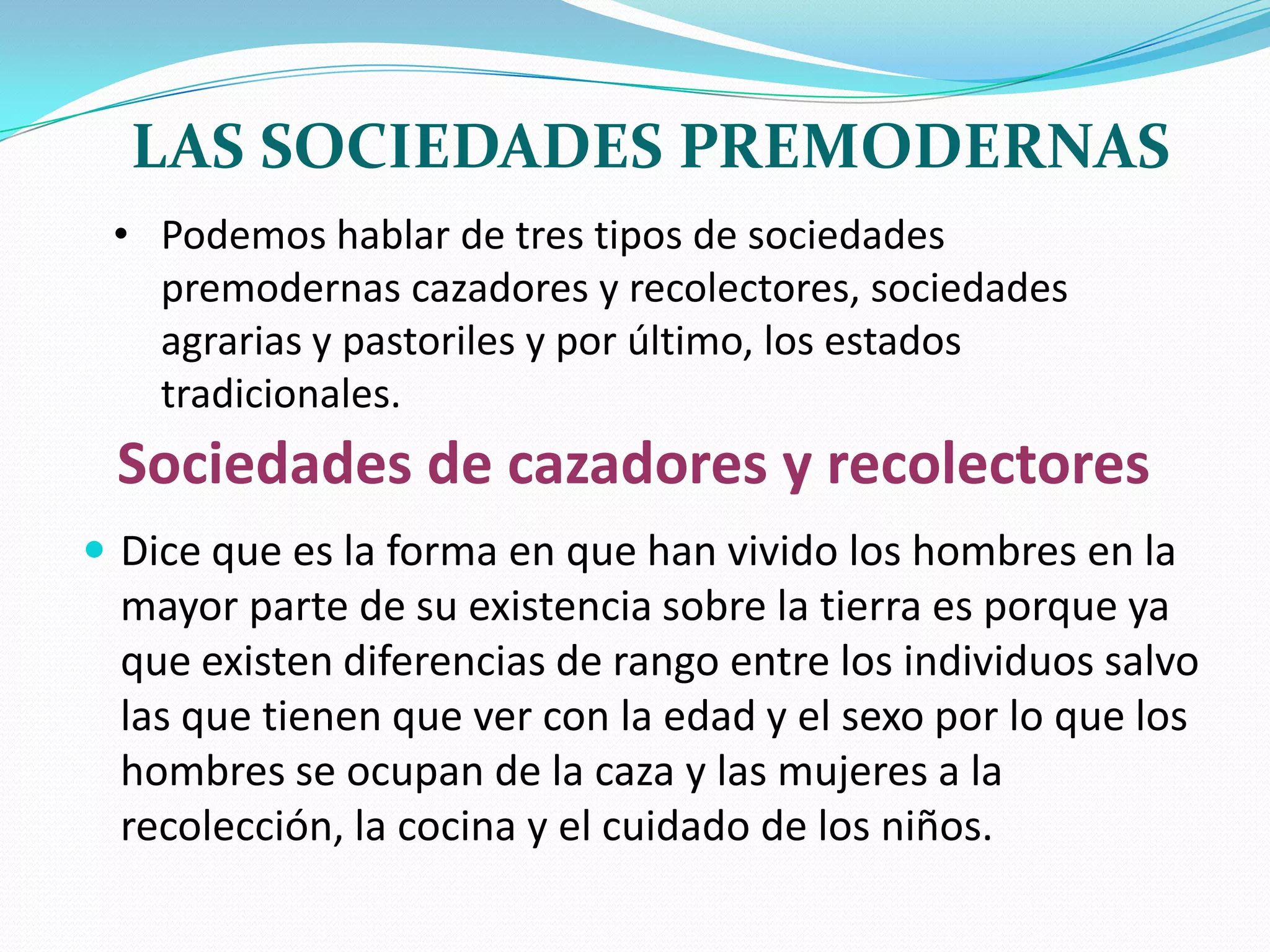 LAS SOCIEDADES PREMODERNAS
• Podemos hablar de tres tipos de sociedades
premodernas cazadores y recolectores, sociedades
agrarias y pastoriles y por último, los estados
tradicionales.

Sociedades de cazadores y recolectores
 Dice que es la forma en que han vivido los hombres en la

mayor parte de su existencia sobre la tierra es porque ya
que existen diferencias de rango entre los individuos salvo
las que tienen que ver con la edad y el sexo por lo que los
hombres se ocupan de la caza y las mujeres a la
recolección, la cocina y el cuidado de los niños.

 