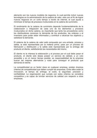 elemento son los nuevos modelos de negocios, lo cual permite incluir nuevas
tecnologías en la administración de la cadena de valor, esto con el fin de lograr
nuevos negocios en un corto tiempo a través de internet, el cual ayuda a
minimizar el tiempo de procesos involucrados en la cadena de suministro.
El rendimiento de la cadena de suministro depende fundamentalmente de la
colaboración o integración de cada uno de los elementos y procesos
involucrados en dicha cadena, es importante que tanto los proveedores como
los distribuidores conozcan la demanda de los productos, las ordenes y el
inventario para poder estar informados y contribuir a alcanzar los objetivos y
satisfacer la demanda.
El sistema de la cadena de valor está compuesto por una entrada, proceso y
salida, la está representada por la materia prima, pase por un proceso de
fabricación y distribución y la salida está representada por la entrega del
producto al cliente, satisfaciendo las necesidades del mismo.
El cliente no le interesa la elaboración y el proceso por el cual debe pasar el
producto, el cliente solo desea poseer un servicio de calidad, a un coto
accesible y en el menor tiempo posible; es responsabilidad de la empresa
buscar las mejores alternativas y rutas para conseguir el producto que
demanda el cliente.
La competitividad es un factor clave en cualquier empresa, existen diversos
criterios de competitividad que deben cumplir las empresas. Entre ellos están la
innovación, el tiempo de entrega, el costo, la seguridad, precisión y
confiabilidad. La organización que cumpla con estos criterios se considera
competitiva y es capaz de brindar servicios de calidad con respecto a otras
empresas.
 