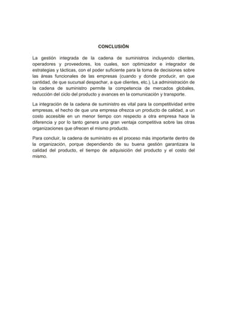 CONCLUSIÓN
La gestión integrada de la cadena de suministros incluyendo clientes,
operadores y proveedores, los cuales, son optimizador e integrador de
estrategias y tácticas, con el poder suficiente para la toma de decisiones sobre
las áreas funcionales de las empresas (cuando y donde producir, en que
cantidad, de que sucursal despachar, a que clientes, etc.). La administración de
la cadena de suministro permite la competencia de mercados globales,
reducción del ciclo del producto y avances en la comunicación y transporte.
La integración de la cadena de suministro es vital para la competitividad entre
empresas, el hecho de que una empresa ofrezca un producto de calidad, a un
costo accesible en un menor tiempo con respecto a otra empresa hace la
diferencia y por lo tanto genera una gran ventaja competitiva sobre las otras
organizaciones que ofrecen el mismo producto.
Para concluir, la cadena de suministro es el proceso más importante dentro de
la organización, porque dependiendo de su buena gestión garantizara la
calidad del producto, el tiempo de adquisición del producto y el costo del
mismo.
 