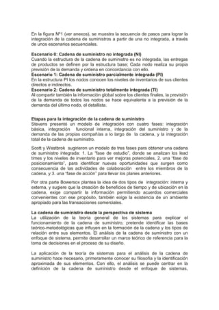 En la figura Nº1 (ver anexos), se muestra la secuencia de pasos para lograr la
integración de la cadena de suministros a partir de una no integrada, a través
de unos escenarios secuenciales.
Escenario 0: Cadena de suministro no integrada (NI)
Cuando la estructura de la cadena de suministro es no integrada, las entregas
de productos se definen por la estructura base; Cada nodo realiza su propia
previsión de la demanda y ordena en concordancia con ello.
Escenario 1: Cadena de suministro parcialmente integrada (PI)
En la estructura PI los nodos conocen los niveles de inventarios de sus clientes
directos e indirectos.
Escenario 2: Cadena de suministro totalmente integrada (TI)
Al compartir también la información global sobre los clientes finales, la previsión
de la demanda de todos los nodos se hace equivalente a la previsión de la
demanda del último nodo, el detallista.
Etapas para la integración de la cadena de suministro
Stevens presentó un modelo de integración con cuatro fases: integración
básica, integración funcional interna, integración del suministro y de la
demanda de las propias compañías a lo largo de la cadena, y la integración
total de la cadena de suministro.
Scott y Westbrok sugirieron un modelo de tres fases para obtener una cadena
de suministro integrada: 1. La “fase de estudio”, donde se analizan los lead
times y los niveles de inventario para ver mejoras potenciales, 2. una “fase de
posicionamiento”, para identificar nuevas oportunidades que surgen como
consecuencia de las actividades de colaboración entre los miembros de la
cadena, y 3. una “fase de acción” para llevar los planes anteriores.
Por otra parte Bowersox plantea la idea de dos tipos de integración: interna y
externa, y sugiere que la creación de beneficios de tiempo y de ubicación en la
cadena, exige compartir la información permitiendo acuerdos comerciales
convenientes con ese propósito, también exige la existencia de un ambiente
apropiado para las transacciones comerciales.
La cadena de suministro desde la perspectiva de sistema
La utilización de la teoría general de los sistemas para explicar el
funcionamiento de la cadena de suministro, pretende identificar las bases
teórico-metodológicas que influyen en la formación de la cadena y los tipos de
relación entre sus elementos. El análisis de la cadena de suministro con un
enfoque de sistema, permite desarrollar un marco teórico de referencia para la
toma de decisiones en el proceso de su diseño.
La aplicación de la teoría de sistemas para el análisis de la cadena de
suministro hace necesario, primeramente conocer su filosofía y la identificación
aproximada de sus elementos. Con ello, el análisis se puede centrar en la
definición de la cadena de suministro desde el enfoque de sistemas,
 