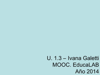 U. 1.3 – Ivana Galetti
MOOC. EducaLAB
Año 2014
 