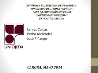 REPÚBLICA BOLIVARIANA DE VENEZUELA
MINISTERIO DEL PODER POPULAR
PARA LA EDUCACIÓN SUPERIOR
UNIVERSIDAD “UNIOJEDA”
EXTENSIÓN CARORA
CARORA, MAYO 2014
Lervys Cuicas
Pedro Meléndez
José Piñango
 