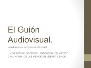 El Guión
Audiovisual.
Introducción al Lenguaje Audiovisual.
UNIVERSIDAD NACIONAL AUTONOMA DE MÉXICO
DRA. MARIA DE LAS MERCEDES SIERRA KEHOE
 