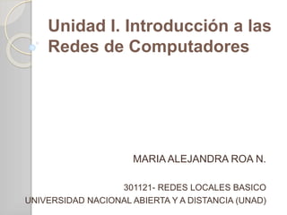 Unidad I. Introducción a las 
Redes de Computadores 
MARIA ALEJANDRA ROA N. 
301121- REDES LOCALES BASICO 
UNIVERSIDAD NACIONAL ABIERTA Y A DISTANCIA (UNAD) 
 