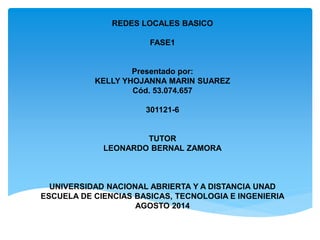 REDES LOCALES BASICO 
FASE1 
Presentado por: 
KELLY YHOJANNA MARIN SUAREZ 
Cód. 53.074.657 
301121-6 
TUTOR 
LEONARDO BERNAL ZAMORA 
UNIVERSIDAD NACIONAL ABRIERTA Y A DISTANCIA UNAD 
ESCUELA DE CIENCIAS BASICAS, TECNOLOGIA E INGENIERIA 
AGOSTO 2014 
 