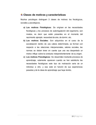 13 | P á g i n a 
Clases de motivos y características 
Muchos psicólogos distinguen 3 clases de motivos: los fisiológicos, 
sociales y psicológicos. 
a) Los motivos Fisiológicos: Se originan en las necesidades 
fisiológicas y los procesos de autorregulación del organismo, son 
innatos, es decir que están presentes en el momento del 
nacimiento ejemplo: necesidad de aire, de dormir, etc. 
b) Los motivos Sociales: Son adquiridos en el curso de la 
socialización dentro de una cultura determinada, se forman con 
respecto a las relaciones interpersonales, valores sociales, las 
normas se deben tener en cuenta que una vez despertado un 
motivo influye sobre la conducta independientemente de su origen. 
c) Los motivos Psicológicos: Se desarrollan mediante procesos de 
aprendizaje, solamente aparecen cuando se han satisfecho las 
necesidades fisiológicas este tipo de motivación varía de un 
individuo a otro, y esa está en función de sus experiencias 
pasadas y de la clase de aprendizaje que haya tenido. 
 