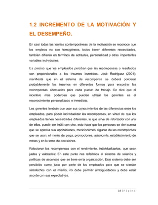 1.2 INCREMENTO DE LA MOTIVACIÓN Y 
EL DESEMPEÑO. 
En casi todas las teorías contemporáneas de la motivación se reconoce que 
los empleos no son homogéneos, todos tienen diferentes necesidades, 
también difieren en términos de actitudes, personalidad y otras importantes 
variables individuales. 
Es preciso que los empleados perciban que las recompensas o resultados 
son proporcionales a los insumos invertidos. José Rodríguez (2001); 
manifiesta que en el sistema de recompensa se deberá ponderar 
probablemente los insumos en diferentes formas para encontrar las 
recompensas adecuadas para cada puesto de trabajo. Se dice que el 
incentivo más poderoso que pueden utilizar los gerentes es el 
reconocimiento personalizado e inmediato. 
Los gerentes tendrán que usar sus conocimientos de las diferencias entre los 
empleados, para poder individualizar las recompensas, en virtud de que los 
empleados tienen necesidades diferentes, lo que sirve de reforzador con uno 
de ellos, puede ser inútil con otro, esto hace que las personas se den cuenta 
que se aprecia sus aportaciones, mencionamos algunas de las recompensas 
que se usan: el monto de paga, promociones, autonomía, establecimiento de 
metas y en la toma de decisiones. 
Relacionar las recompensas con el rendimiento, individualizarlas, que sean 
justas y valoradas: En este punto nos referimos al sistema de salarios y 
políticas de ascensos que se tiene en la organización. Este sistema debe ser 
percibido como justo por parte de los empleados para que se sientan 
satisfechos con el mismo, no debe permitir ambigüedades y debe estar 
acorde con sus expectativas. 
14 | P á g i n a 
 