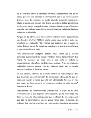 Se le considera como un reforzador universal, probablemente uno de los 
pocos que tiene ese carácter de universalidad; con él se pueden adquirir 
diversos tipos de refuerzos, se puede acumular previendo necesidades 
futuras o usarse para producir más dinero. La gente no trabaja por el dinero 
en sí mismo, que es un papel sin valor intrínseco; trabaja porque el dinero es 
un medio para obtener cosas. Sin embargo el dinero no es la única fuente de 
motivación en el trabajo. 
Aunque en los últimos años los beneficios cobraron mayor trascendencia, 
para Koontz y Werhrich (1999) el salario básico sigue siendo el factor más 
importante de motivación: "Hay teorías que sostienen que el sueldo no 
motiva. Esto no es así. Es verdad que cuando uno se levanta a la mañana no 
lo hace pensando en la plata. 
"Una compensación inteligente debería incluir salario fijo y variable, 
beneficios, buen ambiente de trabajo y nombre y mística de la empresa", dice 
Koontz "El escenario de cinco años a esta parte en materia de 
compensaciones y beneficios cambió mucho -continúa-. Antes los empleados 
reclamaban mejores sueldos. Hoy los reclamos pasan por no recortar 
salarios o mantener la fuente de trabajo." 
En este contexto, entonces, es necesario cambiar las reglas del juego. "Hay 
que desarrollar una administración de remuneración inteligente. Ya que hay 
poco para repartir, al menos que esté bien administrado. Por eso, hoy más 
que nunca, se debe componer un programa a medida de cada persona", 
recomienda Koontz. 
Habitualmente los administradores piensan que el pago es la única 
recompensa con la cual disponen y creen además, que no tienen nada para 
decir con respecto a las recompensas que se ofrecen. Es creencia general 
que sólo la administración superior puede tomar estas decisiones. Sin 
embargo, hay muchos otros tipos de recompensa o incentivos que podrían 
15 | P á g i n a 
 