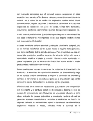 ser realmente apreciadas por el personal, pueden concederse en otras 
especies. Muchas compañías llevan a cabo programas de reconocimiento de 
méritos, en el curso de los cuales los empleados pueden recibir placas 
conmemorativas, objetos deportivos o decorativos, certificados e incluso días 
especiales de vacaciones con goce de sueldo, tiempo libre, banquetes, 
excursiones, asistencia a seminarios o eventos de capacitación pagados etc. 
Como síntesis podría decirse que lo más importante para el administrador es 
que sepa contemplar las recompensas con las que dispone y saber además 
qué cosas valora el trabajador. 
Se debe mencionar también El dinero (salario) es un incentivo complejo, uno 
de los motivos importantes por los cuales trabaja la mayoría de las personas, 
que tiene significado distinto para las personas. Para el individuo que está en 
desventaja económica, significa preverse de alimento, abrigo, etc, para el 
acaudalado, significa el poder y prestigio. Debido a este significado, no 
puede suponerse que un aumento de dinero dará como resultado mayor 
productividad y satisfacción en el trabajo. 
Debe considerarse también como factor de motivación la Capacitación del 
Personal: La necesidad de capacitación (sinónimo de entrenamiento) surge 
de los rápidos cambios ambientales, el mejorar la calidad de los productos y 
servicios e incrementar la productividad para que la organización siga siendo 
competitiva es uno de los objetivos a alcanzar por las empresas. 
Debe basarse en el análisis de necesidades que parta de una comparación 
del desempeño y la conducta actual con la conducta y desempeño que se 
desean. El entrenamiento para Chiavenato es un proceso educativo a corto 
plazo, aplicado de manera sistemática y organizada, mediante el cual las 
personas aprenden conocimientos, actitudes y habilidades, en función de 
objetivos definidos. El entrenamiento implica la transmisión de conocimientos 
específicos relativos al trabajo, actitudes frente a aspectos de la 
16 | P á g i n a 
 