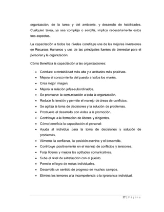 organización, de la tarea y del ambiente, y desarrollo de habilidades. 
Cualquier tarea, ya sea compleja o sencilla, implica necesariamente estos 
tres aspectos. 
La capacitación a todos los niveles constituye una de las mejores inversiones 
en Recursos Humanos y una de las principales fuentes de bienestar para el 
personal y la organización. 
17 | P á g i n a 
Cómo Beneficia la capacitación a las organizaciones: 
 Conduce a rentabilidad más alta y a actitudes más positivas. 
 Mejora el conocimiento del puesto a todos los niveles. 
 Crea mejor imagen. 
 Mejora la relación jefes-subordinados. 
 Se promueve la comunicación a toda la organización. 
 Reduce la tensión y permite el manejo de áreas de conflictos. 
 Se agiliza la toma de decisiones y la solución de problemas. 
 Promueve el desarrollo con vistas a la promoción. 
 Contribuye a la formación de líderes y dirigentes. 
 Cómo beneficia la capacitación al personal: 
 Ayuda al individuo para la toma de decisiones y solución de 
problemas. 
 Alimenta la confianza, la posición asertiva y el desarrollo. 
 Contribuye positivamente en el manejo de conflictos y tensiones. 
 Forja líderes y mejora las aptitudes comunicativas. 
 Sube el nivel de satisfacción con el puesto. 
 Permite el logro de metas individuales. 
 Desarrolla un sentido de progreso en muchos campos. 
 Elimina los temores a la incompetencia o la ignorancia individual. 
 