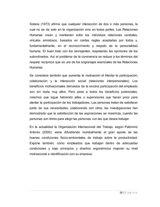 Solana (1973) afirma que cualquier interacción de dos o más personas, la 
cual no se da solo en la organización sino en todas partes. Las Relaciones 
Humanas crean y mantienen entre los individuos relaciones cordiales, 
vínculos amistosos, basados en ciertas reglas aceptadas por todos y, 
fundamentalmente, en el reconocimiento y respeto de la personalidad 
humana. El buen trato con los semejantes, respetando las opiniones de los 
subordinados. Así el problema de la convivencia se reduce a los términos del 
respeto recíproco que es uno de los engranajes esenciales de las Relaciones 
Humanas 
Se considera también que aumenta la motivación el Alentar la participación, 
colaboración y la interacción social (relaciones interpersonales). Los 
beneficios motivacionales derivados de la sincera participación del empleado 
son sin duda muy altos. Pero pese a todos los beneficios potenciales, 
creemos que sigue habiendo jefes o supervisores que hacen poco para 
alentar la participación de los trabajadores. Las personas tratan de satisfacer 
parte de sus necesidades, colaborando con otros, las investigaciones han 
demostrado que la satisfacción de las aspiraciones se maximiza, cuando las 
personas son libres para elegir las personas con las que desea trabajar. 
En la actualidad la Organización Internacional del Trabajo, según Palomino 
Antonio (2000), viene difundiendo mundialmente el gran aporte de las 
buenas condiciones físico-ambientales de trabajo sobre la productividad. 
Expone también, cómo empleados que trabajan dentro de adecuadas 
condiciones y bajo principios y diseños ergonómicos mejoran su nivel 
motivacional e identificación con su empresa. 
18 | P á g i n a 
 