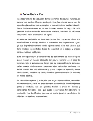19 | P á g i n a 
Sobre Motivación 
Al enfocar el tema de Motivación dentro del manejo de recursos humanos, se 
aprecia que existen diferentes puntos de vista, las mismas que se dan de 
acuerdo a la posición que se adopten, lo que coincidimos que la motivación 
busca fundamentalmente en el ser humano, resaltar lo mejor de cada 
persona, abarca desde las necesidades primarias, alentando las iniciativas 
individuales, hasta recompensar los logros. 
Al hablar de motivación, se debe entender que ésta busca o se orienta a la 
satisfacción en el trabajo, aumentar la producción, a recompensar sus logros, 
ya que el potencial humano en las organizaciones es lo más valioso, que 
tiene múltiples necesidades, busca la seguridad en el trabajo, y arrastra 
consigo múltiples problemas. 
Esta preocupación por el conocimiento del ser humano, es necesario para 
poder realizar un manejo adecuado del recurso humano, en el caso de 
gerentes, jefes o personas que tienen bajo su responsabilidad a personas, 
deben manejar eficientemente programas sobre motivación, que busca que 
el ser humano sea más competitivo y pueda cumplir los objetivos y metas 
institucionales, con el fin de crear y mantener permanentemente un ambiente 
de trabajo positivo. 
La motivación depende que las personas tengan objetivos claros, desarrollen 
la automotivación, y que los jefes retribuyan sus esfuerzos con recompensas 
justas y oportunas, que los gerentes faciliten o crean los medios y 
condiciones favorables para que pueda desarrollarse favorablemente la 
motivación y no la dificulten, para que se pueda lograr el cumplimiento de 
objetivos personales y empresariales. 
 