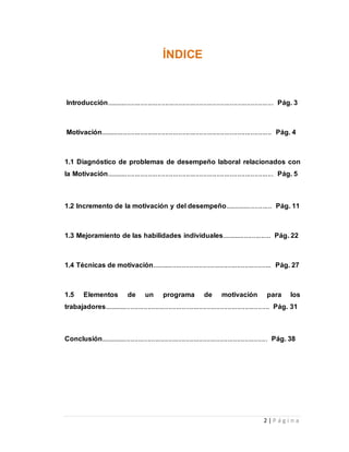 2 | P á g i n a 
ÍNDICE 
Introducción........................................................................................ Pág. 3 
Motivación.......................................................................................... Pág. 4 
1.1 Diagnóstico de problemas de desempeño laboral relacionados con 
la Motivación........................................................................................ Pág. 5 
1.2 Incremento de la motivación y del desempeño......................... Pág. 11 
1.3 Mejoramiento de las habilidades individuales.......................... Pág. 22 
1.4 Técnicas de motivación............................................................... Pág. 27 
1.5 Elementos de un programa de motivación para los 
trabajadores....................................................................................... Pág. 31 
Conclusión........................................................................................ Pág. 38 
 