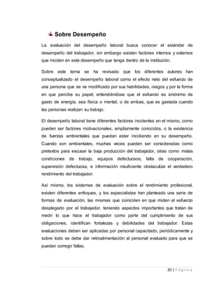 20 | P á g i n a 
Sobre Desempeño 
La evaluación del desempeño laboral busca conocer el estándar de 
desempeño del trabajador, sin embargo existen factores internos y externos 
que inciden en este desempeño que tenga dentro de la institución. 
Sobre este tema se ha revisado que los diferentes autores han 
conceptualizado el desempeño laboral como el efecto neto del esfuerzo de 
una persona que se ve modificado por sus habilidades, rasgos y por la forma 
en que percibe su papel, entendiéndose que el esfuerzo es sinónimo de 
gasto de energía, sea física o mental, o de ambas, que es gastada cuando 
las personas realizan su trabajo. 
El desempeño laboral tiene diferentes factores incidentes en el mismo, como 
pueden ser factores motivacionales, ampliamente conocidos, o la existencia 
de fuerzas ambientales que puedan estar incidiendo en su desempeño. 
Cuando son ambientales, muchas veces pueden ser consideradas como 
pretextos para excusar la baja producción del trabajador, otras como malas 
condiciones de trabajo, equipos defectuosos, falta de cooperación, 
supervisión defectuosa, e información insuficiente obstaculiza el verdadero 
rendimiento del trabajador. 
Así mismo, los sistemas de evaluación sobre el rendimiento profesional, 
existen diferentes enfoques, y los especialistas han planteado una serie de 
formas de evaluación, las mismas que coinciden en que miden el esfuerzo 
desplegado por el trabajador, teniendo aspectos importantes que tratan de 
medir lo que hace el trabajador como parte del cumplimiento de sus 
obligaciones, identifican fortalezas y debilidades del trabajador. Estas 
evaluaciones deben ser aplicadas por personal capacitado, periódicamente y 
sobre todo se debe dar retroalimentación al personal evaluado para que se 
puedan corregir fallas. 
 