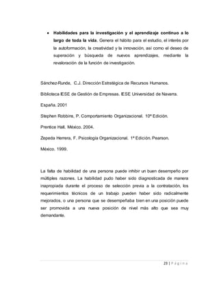  Habilidades para la investigación y el aprendizaje continuo a lo 
largo de toda la vida. Genera el hábito para el estudio, el interés por 
la autoformación, la creatividad y la innovación, así como el deseo de 
superación y búsqueda de nuevos aprendizajes, mediante la 
revaloración de la función de investigación. 
Sánchez-Runde, C.J. Dirección Estratégica de Recursos Humanos. 
Biblioteca IESE de Gestión de Empresas. IESE Universidad de Navarra. 
23 | P á g i n a 
España. 2001 
Stephen Robbins, P. Comportamiento Organizacional. 10ª Edición. 
Prentice Hall. México. 2004. 
Zepeda Herrera, F. Psicología Organizacional. 1ª Edición. Pearson. 
México. 1999. 
La falta de habilidad de una persona puede inhibir un buen desempeño por 
múltiples razones. La habilidad pudo haber sido diagnosticada de manera 
inapropiada durante el proceso de selección previa a la contratación, los 
requerimientos técnicos de un trabajo pueden haber sido radicalmente 
mejorados, o una persona que se desempeñaba bien en una posición puede 
ser promovida a una nueva posición de nivel más alto que sea muy 
demandante. 
 