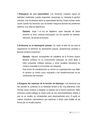 1.-Refugiarse en una especialidad: Los directivos muestran signos de 
habilidad insuficiente cuando responden situaciones no mediante la gestión 
directiva, sino al retraerse hacia su especialidad técnica. Estas muchas veces 
ocurre cuando los directivos que se sienten inseguros abordan los problemas 
externos a su área de experiencia. 
Ejemplo: Jorge I el rey de Inglaterra, quien después de haber 
asumido el trono continuo preocupado con los asuntos de Hanover, 
Alemania, de donde el provenía. 
2.-Enfocarse en el desempeño pasado: Es medir el valor de uno para la 
organización en términos de desempeño pasado. (Experiencias pasadas o 
llamado también empirismo) 
Ejemplo: Algunos comandantes de caballería de la Primera Guerra 
Mundial confiaron en su conocimiento anticuado de cómo llevar a 
cabo campañas militares exitosas, y como resultado fracasaron de 
manera miserable en el combate con máquinas. 
Esta forma de obsolescencia es común en organizaciones que fallan 
al cambiar su misión como respuesta a las transformaciones en las 
condiciones del mercado. 
3.-Exagerar los aspectos de la función de liderazgo: Los directivos que 
han perdido la confianza en su habilidad tienden a ser muy defensivos. Esto 
muchas veces conduce a exagerar un aspecto de su función gerencial. Tales 
directivos pueden delegar la mayor parte de sus responsabilidades debido a 
que no se sienten ya competentes para desempeñarlas bien. O quizá se 
vuelven directivos rudimentarios que examinan a fondo cada detalle de tal 
forma que no resulta práctica. 
24 | P á g i n a 
 