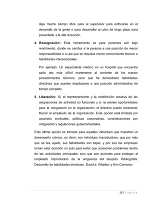 deja mucho tiempo libre para el supervisor para enfocarse en el 
desarrollo de la gente o para desarrollar un plan de largo plazo para 
presentarlo a la alta dirección. 
4. Reasignación: Esta herramienta es para personas con bajo 
rendimiento, donde se cambia a la persona a una posición de menor 
responsabilidad o a una que se requiera menor conocimiento técnico o 
habilidades interpersonales. 
Por ejemplo: Un especialista médico en un hospital que encuentra 
cada vez más difícil mantenerse al corriente de los nuevos 
procedimientos técnicos, pero que ha demostrado habilidades 
directivas que pueden desplazarse a una posición administrativa de 
tiempo completo. 
5. Liberación: Si el reentrenamiento y la redefinición creativa de las 
asignaciones de actividad no funcionan y si no existen oportunidades 
para la resignación en la organización, el directivo puede considerar 
liberar al empleado de la organización. Esta opción está limitada por 
acuerdos sindicales, políticas corporativas, consideraciones por 
antigüedad y regulaciones gubernamentales. 
Esta última opción es tomada para aquellos individuos que muestran un 
desempeño crónico, es decir, son individuos improductivos, que por más 
que se les ayudó, sus habilidades son bajas, y por eso las empresas 
toman esta decisión no solo para evitar que ocasionen problemas dentro 
de las actividades principales, sino que son acciones para proteger al 
empleado improductivo de la vergüenza del despido. Bibliografía: 
Desarrollo de habilidades directivas. David a. Whetten y Kim Cameron. 
26 | P á g i n a 
 