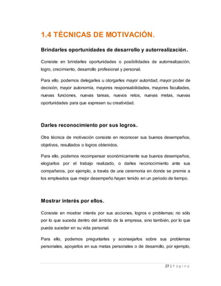 27 | P á g i n a 
1.4 TÉCNICAS DE MOTIVACIÓN. 
Brindarles oportunidades de desarrollo y autorrealización. 
Consiste en brindarles oportunidades o posibilidades de autorrealización, 
logro, crecimiento, desarrollo profesional y personal. 
Para ello, podemos delegarles u otorgarles mayor autoridad, mayor poder de 
decisión, mayor autonomía, mayores responsabilidades, mayores facultades, 
nuevas funciones, nuevas tareas, nuevos retos, nuevas metas, nuevas 
oportunidades para que expresen su creatividad. 
Darles reconocimiento por sus logros. 
Otra técnica de motivación consiste en reconocer sus buenos desempeños, 
objetivos, resultados o logros obtenidos. 
Para ello, podemos recompensar económicamente sus buenos desempeños, 
elogiarlos por el trabajo realizado, o darles reconocimiento ante sus 
compañeros, por ejemplo, a través de una ceremonia en donde se premie a 
los empleados que mejor desempeño hayan tenido en un periodo de tiempo. 
Mostrar interés por ellos. 
Consiste en mostrar interés por sus acciones, logros o problemas; no sólo 
por lo que suceda dentro del ámbito de la empresa, sino también, por lo que 
pueda suceder en su vida personal. 
Para ello, podemos preguntarles y aconsejarlos sobre sus problemas 
personales, apoyarlos en sus metas personales o de desarrollo, por ejemplo, 
 