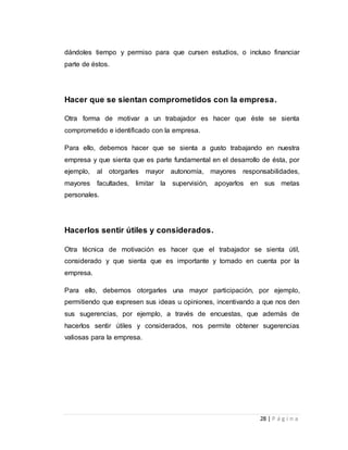 dándoles tiempo y permiso para que cursen estudios, o incluso financiar 
parte de éstos. 
Hacer que se sientan comprometidos con la empresa. 
Otra forma de motivar a un trabajador es hacer que éste se sienta 
comprometido e identificado con la empresa. 
Para ello, debemos hacer que se sienta a gusto trabajando en nuestra 
empresa y que sienta que es parte fundamental en el desarrollo de ésta, por 
ejemplo, al otorgarles mayor autonomía, mayores responsabilidades, 
mayores facultades, limitar la supervisión, apoyarlos en sus metas 
personales. 
28 | P á g i n a 
Hacerlos sentir útiles y considerados. 
Otra técnica de motivación es hacer que el trabajador se sienta útil, 
considerado y que sienta que es importante y tomado en cuenta por la 
empresa. 
Para ello, debemos otorgarles una mayor participación, por ejemplo, 
permitiendo que expresen sus ideas u opiniones, incentivando a que nos den 
sus sugerencias, por ejemplo, a través de encuestas, que además de 
hacerlos sentir útiles y considerados, nos permite obtener sugerencias 
valiosas para la empresa. 
 