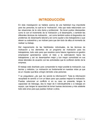 3 | P á g i n a 
INTRODUCCIÓN 
En ésta investigación se hablara acerca de una habilidad muy importante 
para las personas, la cual es la “motivación”, más que nada relacionado con 
las situaciones de la vida diaria y profesional. Se tocan puntos interesantes 
como lo son el incremento de la motivación y el desempeño, o también las 
diferentes técnicas de motivación. , así como también sobre el diagnostico de 
problemas de desempeño laboral y así como ayudar a los trabajadores a que 
eleven su autoestima y se motiven para que den todo de ellos al momento de 
realizar su trabajo. 
Del mejoramiento de las habilidades individuales, de las técnicas de 
motivación y los elementos de un programa de motivación para los 
trabajadores, todo esto para que nosotros como futuros ingenieros en gestión 
empresarial aprendamos sobre el trato y la estimulación hacia los 
trabajadores y así se desempeñen mejor y con mayor comodidad en sus 
áreas laborales de acuerdo con las actividades que le confieren dentro de la 
empresa. 
El trabajo está diseñado para comprender lo mejor posible la motivación, sus 
teorías y métodos. La motivación es fundamental en nuestras vidas ya que 
es un impulso que lleva al logro del éxito a las personas 
Y se preguntaran ¿de qué me servirá la información?. Toda la información 
recopilada te servirá a ti en un futuro para que puedas mejorar la motivación. 
Puedas solucionar un conflicto si en su caso se presenta, tengas la 
capacidad de liderazgo, des lo mejor de ti individualmente o si trabajas en 
equipo, que tengas la capacidad de tomar buenas decisiones y más adelante 
todo esto sirva para que puedas motivar a otros. 
 