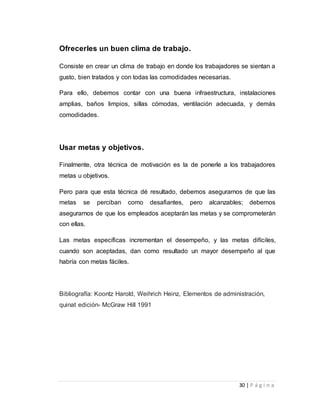 30 | P á g i n a 
Ofrecerles un buen clima de trabajo. 
Consiste en crear un clima de trabajo en donde los trabajadores se sientan a 
gusto, bien tratados y con todas las comodidades necesarias. 
Para ello, debemos contar con una buena infraestructura, instalaciones 
amplias, baños limpios, sillas cómodas, ventilación adecuada, y demás 
comodidades. 
Usar metas y objetivos. 
Finalmente, otra técnica de motivación es la de ponerle a los trabajadores 
metas u objetivos. 
Pero para que esta técnica dé resultado, debemos asegurarnos de que las 
metas se perciban como desafiantes, pero alcanzables; debemos 
asegurarnos de que los empleados aceptarán las metas y se comprometerán 
con ellas. 
Las metas específicas incrementan el desempeño, y las metas difíciles, 
cuando son aceptadas, dan como resultado un mayor desempeño al que 
habría con metas fáciles. 
Bibliografía: Koontz Harold, Weihrich Heinz, Elementos de administración, 
quinat edición- McGraw Hill 1991 
 