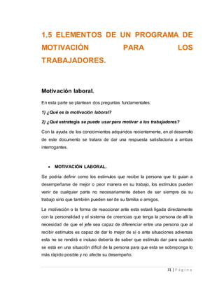 1.5 ELEMENTOS DE UN PROGRAMA DE 
MOTIVACIÓN PARA LOS 
TRABAJADORES. 
31 | P á g i n a 
Motivación laboral. 
En esta parte se plantean dos preguntas fundamentales: 
1) ¿Qué es la motivación laboral? 
2) ¿Qué estrategia se puede usar para motivar a los trabajadores? 
Con la ayuda de los conocimientos adquiridos recientemente, en el desarrollo 
de este documento se tratara de dar una respuesta satisfactoria a ambas 
interrogantes. 
 MOTIVACIÓN LABORAL. 
Se podría definir como los estímulos que recibe la persona que lo guían a 
desempeñarse de mejor o peor manera en su trabajo, los estímulos pueden 
venir de cualquier parte no necesariamente deben de ser siempre de su 
trabajo sino que también pueden ser de su familia o amigos. 
La motivación o la forma de reaccionar ante esta estará ligada directamente 
con la personalidad y el sistema de creencias que tenga la persona de allí la 
necesidad de que el jefe sea capaz de diferenciar entre una persona que al 
recibir estímulos es capaz de dar lo mejor de sí o ante situaciones adversas 
esta no se rendirá e incluso debería de saber que estímulo dar para cuando 
se está en una situación difícil de la persona para que esta se sobreponga lo 
más rápido posible y no afecte su desempeño. 
 