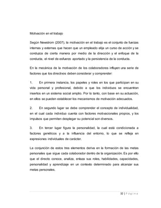 32 | P á g i n a 
Motivación en el trabajo 
Según Newstrom (2007), la motivación en el trabajo es el conjunto de fuerzas 
internas y externas que hacen que un empleado elija un curso de acción y se 
conduzca de cierta manera por medio de la dirección y el enfoque de la 
conducta, el nivel de esfuerzo aportado y la persistencia de la conducta. 
En la mecánica de la motivación de los colaboradores influyen una serie de 
factores que los directivos deben considerar y comprender: 
1. En primera instancia, los papeles y roles en los que participan en su 
vida personal y profesional, debido a que los individuos se encuentran 
insertos en un sistema social amplio. Por lo tanto, con base en su actuación, 
en ellos se pueden establecer los mecanismos de motivación adecuados. 
2. En segundo lugar se debe comprender el concepto de individualidad, 
en el cual cada individuo cuenta con factores motivacionales propios, y los 
impulsos que permiten desplegar su potencial son diversos. 
3. En tercer lugar figura la personalidad, la cual está condicionada a 
factores genéticos y a la influencia del entorno, lo que se refleja en 
expresiones individuales de carácter. 
La conjunción de estos tres elementos deriva en la formación de las metas 
personales que sigue cada colaborador dentro de la organización. Es por ello 
que el directo conoce, analiza, enlaza sus roles, habilidades, capacidades, 
personalidad y aprendizaje en un contexto determinado para alcanzar sus 
metas personales. 
 