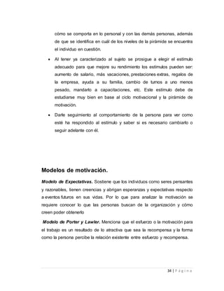 cómo se comporta en lo personal y con las demás personas, además 
de que se identifica en cuál de los niveles de la pirámide se encuentra 
el individuo en cuestión. 
 Al tener ya caracterizado al sujeto se prosigue a elegir el estímulo 
adecuado para que mejore su rendimiento los estímulos pueden ser: 
aumento de salario, más vacaciones, prestaciones extras, regalos de 
la empresa, ayuda a su familia, cambio de turnos a uno menos 
pesado, mandarlo a capacitaciones, etc. Este estímulo debe de 
estudiarse muy bien en base al ciclo motivacional y la pirámide de 
motivación. 
 Darle seguimiento al comportamiento de la persona para ver como 
esté ha respondido al estímulo y saber si es necesario cambiarlo o 
seguir adelante con él. 
34 | P á g i n a 
Modelos de motivación. 
Modelo de Expectativas. Sostiene que los individuos como seres pensantes 
y razonables, tienen creencias y abrigan esperanzas y expectativas respecto 
a eventos futuros en sus vidas. Por lo que para analizar la motivación se 
requiere conocer lo que las personas buscan de la organización y cómo 
creen poder obtenerlo 
Modelo de Porter y Lawler. Menciona que el esfuerzo o la motivación para 
el trabajo es un resultado de lo atractiva que sea la recompensa y la forma 
como la persona percibe la relación existente entre esfuerzo y recompensa. 
 