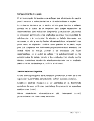 37 | P á g i n a 
Enriquecimiento del puesto. 
El enriquecimiento del puesto es un enfoque para el rediseño de puestos 
para incrementar la motivación intrínseca y la satisfacción en el empleo. 
La motivación intrínseca es un término utilizado para describir el esfuerzo 
gastado en el puesto de un empleado para cumplir necesidades de 
crecimiento tales como realización, competencia y actualización. Los puestos 
se enriquecen permitiendo a los empleados una mayor responsabilidad de 
autodirección y la oportunidad de ejecutar un trabajo interesante, que 
represente un reto, y sea significativo, el enriquecimiento del puesto incluye 
pasos como los siguientes: combinar varios puestos en un puesto mayor 
para que comprenda más habilidades proporcionar en cada empleado una 
unidad natural de trabajo, permitir a los empleados una mayor 
responsabilidad en el control de calidad y la autodeterminación de los 
procedimientos de trabajo, permitir a los empleados trato directo con los 
clientes, proporcionar canales de retroalimentación para que un empleado 
pueda controlar y autocorregir su conducta en el trabajo. 
Administración de objetivos. 
Es una técnica participativa de la planeación y evaluación, a través de la cual 
superiores y subordinados, conjuntamente, definen aspectos prioritarios. 
Establecen objetivos (resultados) a ser alcanzados en un determinado 
periodo de tiempo y en términos cuantitativos, dimensionando las respectivas 
contribuciones (metas). 
Hacen seguimientos sistemáticamente del desempeño (control) 
procedimientos a las correcciones necesarias. 
 